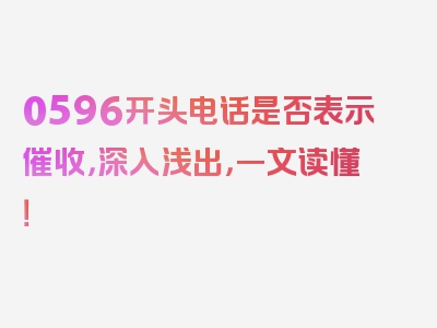 0596开头电话是否表示催收，深入浅出，一文读懂！