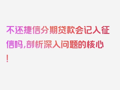 不还捷信分期贷款会记入征信吗，剖析深入问题的核心！