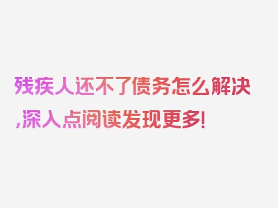 残疾人还不了债务怎么解决，深入点阅读发现更多！