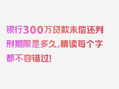 银行300万贷款未偿还判刑期限是多久，精读每个字都不容错过！