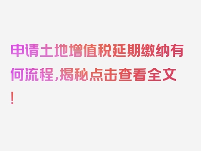 申请土地增值税延期缴纳有何流程，揭秘点击查看全文！