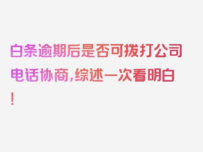 白条逾期后是否可拨打公司电话协商，综述一次看明白！