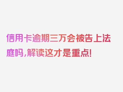 信用卡逾期三万会被告上法庭吗，解读这才是重点！