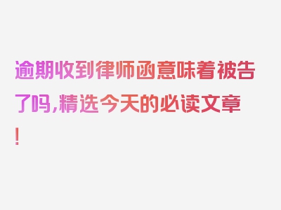 逾期收到律师函意味着被告了吗，精选今天的必读文章！