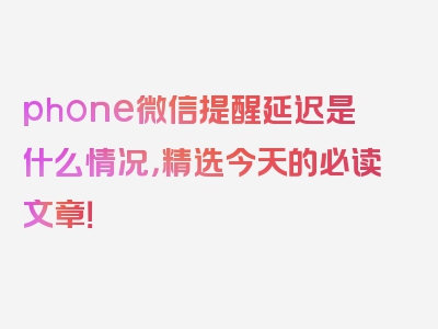 phone微信提醒延迟是什么情况，精选今天的必读文章！