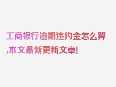 工商银行逾期违约金怎么算,本文最新更新文章！