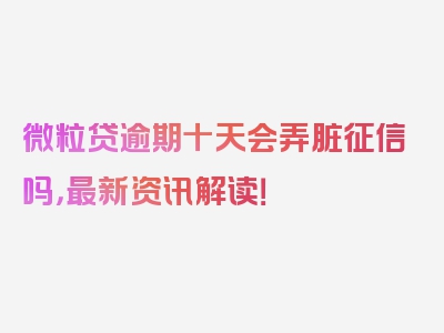 微粒贷逾期十天会弄脏征信吗，最新资讯解读！