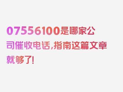 07556100是哪家公司催收电话，指南这篇文章就够了！