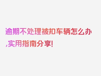 逾期不处理被扣车辆怎么办，实用指南分享！