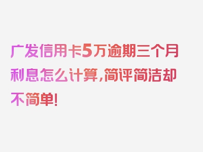 广发信用卡5万逾期三个月利息怎么计算，简评简洁却不简单！