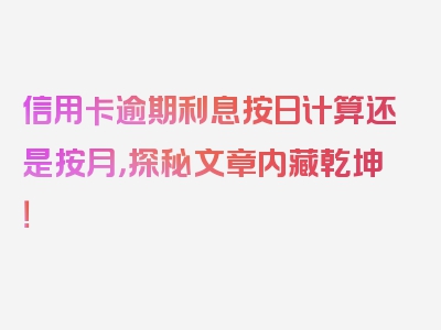 信用卡逾期利息按日计算还是按月，探秘文章内藏乾坤！