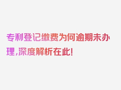 专利登记缴费为何逾期未办理，深度解析在此！