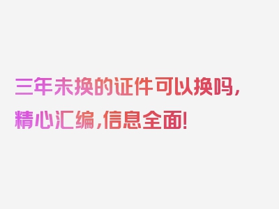 三年未换的证件可以换吗，精心汇编，信息全面！