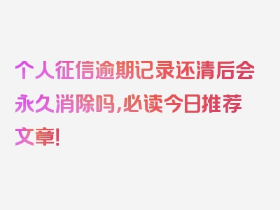 个人征信逾期记录还清后会永久消除吗，必读今日推荐文章！