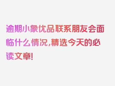 逾期小象优品联系朋友会面临什么情况，精选今天的必读文章！
