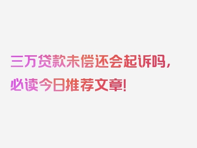 三万贷款未偿还会起诉吗，必读今日推荐文章！