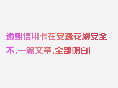 逾期信用卡在安逸花刷安全不，一篇文章，全部明白！