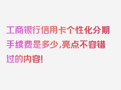 工商银行信用卡个性化分期手续费是多少，亮点不容错过的内容！