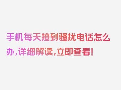 手机每天接到骚扰电话怎么办，详细解读，立即查看！