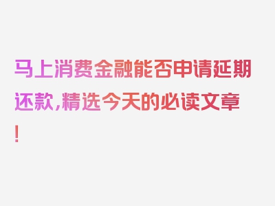 马上消费金融能否申请延期还款，精选今天的必读文章！
