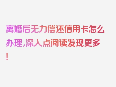 离婚后无力偿还信用卡怎么办理，深入点阅读发现更多！
