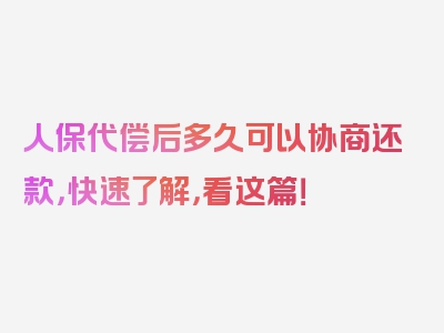 人保代偿后多久可以协商还款，快速了解，看这篇！