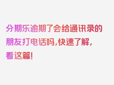 分期乐逾期了会给通讯录的朋友打电话吗，快速了解，看这篇！