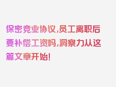 保密竞业协议,员工离职后要补偿工资吗，洞察力从这篇文章开始！