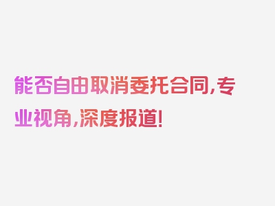 能否自由取消委托合同，专业视角，深度报道！
