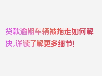 贷款逾期车辆被拖走如何解决，详读了解更多细节！