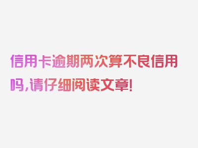 信用卡逾期两次算不良信用吗，请仔细阅读文章！