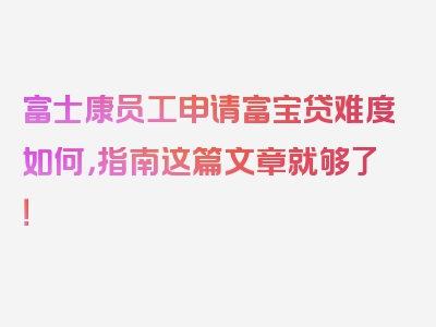 富士康员工申请富宝贷难度如何，指南这篇文章就够了！