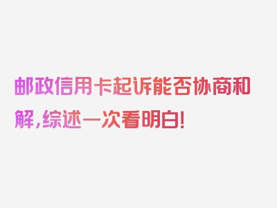邮政信用卡起诉能否协商和解，综述一次看明白！