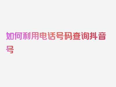 如何利用电话号码查询抖音号