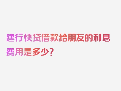 建行快贷借款给朋友的利息费用是多少？