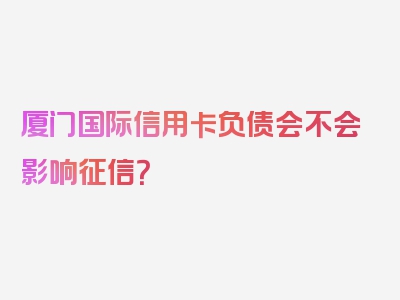 厦门国际信用卡负债会不会影响征信？