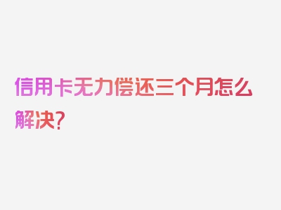信用卡无力偿还三个月怎么解决?