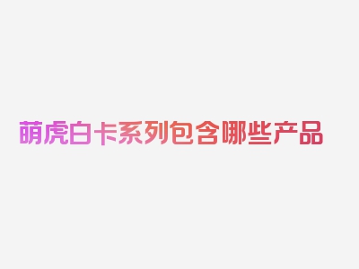 萌虎白卡系列包含哪些产品