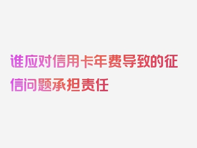 谁应对信用卡年费导致的征信问题承担责任