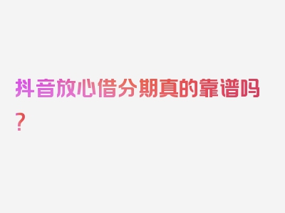 抖音放心借分期真的靠谱吗？