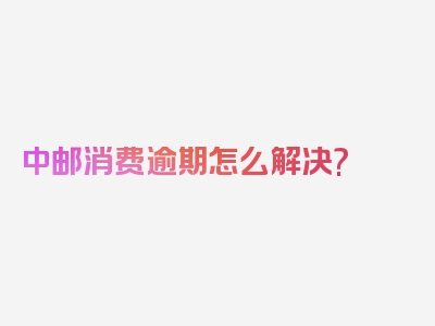 中邮消费逾期怎么解决?