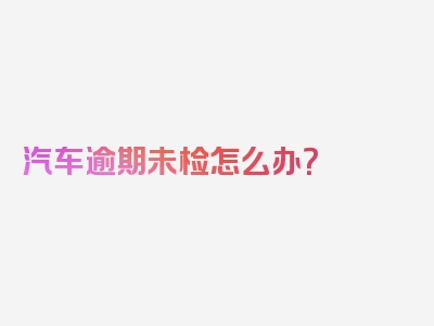 汽车逾期未检怎么办？