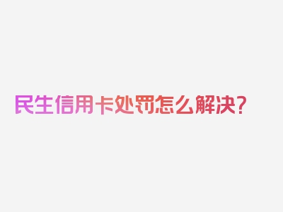 民生信用卡处罚怎么解决？