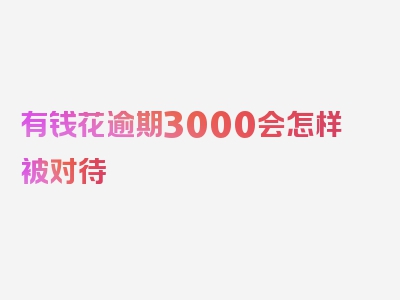 有钱花逾期3000会怎样被对待