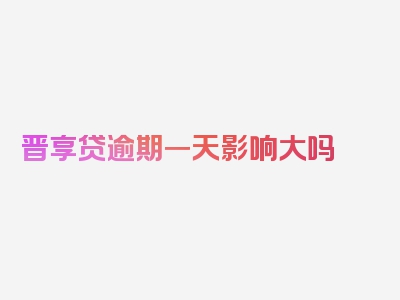 晋享贷逾期一天影响大吗