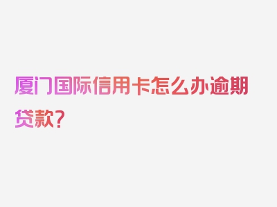 厦门国际信用卡怎么办逾期贷款？