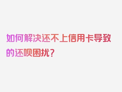 如何解决还不上信用卡导致的还呗困扰？