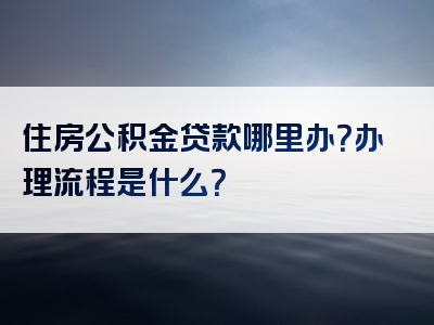 住房公积金贷款哪里办？办理流程是什么？