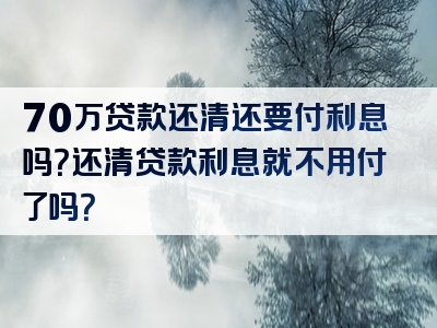 70万贷款还清还要付利息吗？还清贷款利息就不用付了吗？
