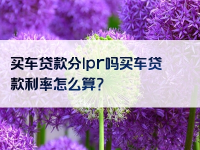 买车贷款分lpr吗买车贷款利率怎么算？